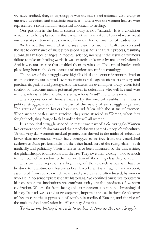 we have studied, that, if anything, it was the male professionals who clung to untested doctrines and ritualistic practices — and it was the women healers who represented a more human, empirical approach to healing: Our position in the health system today s not “natural” It is a condition’ which has to be explained. In this pamphlet we have asked: How did we artive at our present position of subservience from our former position of leadership? We learned this much: That the suppression of women health workers and the rise to dominance of male professionals was nota “natural” process, esulting automatically from changes in medical science, nor was it the result of women’s fulure to take on healing work. It was an active takeover by male professionals. And it was not science that enabled them to win out: The critical battles took place long before the development of modern scientific technology The stakes of the strugele were high: Political and economic monopolization of medicine meant control over its institutional organizations, its theory and practice,its profits and prestige. And the stakes are even higher today, when total contol of medicine means potential power to determine who vill live and who 1l dic, who is fertle and who s sterile, who is “mad” and who is sanc. The suppression of female healers by the medical establishment was a political struggle, first, in that it is part of the history of sex struggle in general. The status of women healers has tisen and fallen with the status of women. When women healers were atiacked, they were attacked as Women; when they fought back, they fought back in solidarity will all women. Teis a poliical sruggle second, n that it was past of a css strugele. Women helers were people’s doctors, and theit medicine was pat of a people’s subculture. To dhis very day women’s medical practice has theived i the midst of rebellious lower class movements which have strugeled to be frce from the established authoriies. Male professionals, on the other hand, served the ruling cass — both medically and poliically. Their interests have been advanced by the universitcs, the philanthropic foundations and the lav. They owe their victory — not so much o their own cfforts — but 1o the intervention of the ruling class they scrved. This pamphlet represents a beginning of the rescarch which will have 1o be done to recapture our histary as health workers. It is a fragmentary account, assembled from sources which were usually sketchy and often biased, by women who are in a0 sense “professional” historians. We confined ourselves to vestern history, since the institutions we confront today are the products of westeen civilization. We are far from being able to represent a complete chronological history. Instead, we looked at o separate, important phases i the male takeover of health cate: the suppression of witches in medicval Europe, and the risc of the male medical profession in 19 century America. T kenow our bistory is 10 begin fo see how fo take up the struggle again.